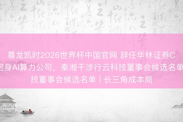尊龙凯时2026世界杯中国官网 辞任华林证券CEO不到一个月回身AI算力公司,秦湘干涉行云科技董事会候选名单 | 长三角成本局