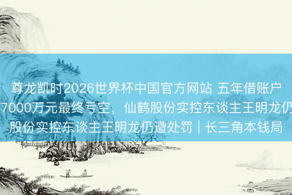 尊龙凯时2026世界杯中国官方网站 五年借账户炒自家股票累计来往超7000万元最终亏空，仙鹤股份实控东谈主王明龙仍遭处罚 | 长三角本钱局