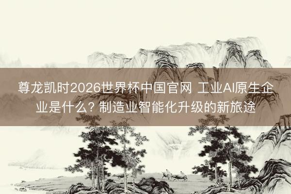 尊龙凯时2026世界杯中国官网 工业AI原生企业是什么? 制造业智能化升级的新旅途