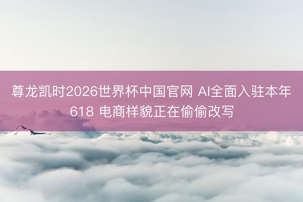 尊龙凯时2026世界杯中国官网 AI全面入驻本年618 电商样貌正在偷偷改写