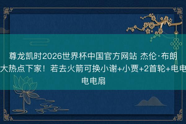 尊龙凯时2026世界杯中国官方网站 杰伦·布朗五大热点下家！若去火箭可换小谢+小贾+2首轮+电电扇