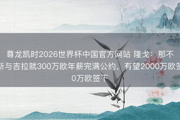 尊龙凯时2026世界杯中国官方网站 隆戈：那不勒斯与吉拉就300万欧年薪完满公约，有望2000万欧签下