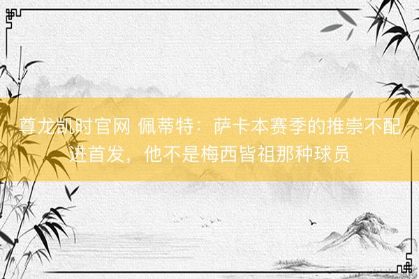 尊龙凯时官网 佩蒂特:萨卡本赛季的推崇不配进首发,他不是梅西皆祖那种球员