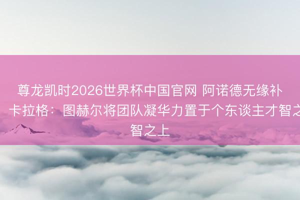 尊龙凯时2026世界杯中国官网 阿诺德无缘补招！卡拉格：图赫尔将团队凝华力置于个东谈主才智之上