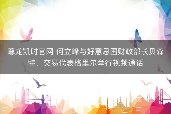 尊龙凯时官网 何立峰与好意思国财政部长贝森特、交易代表格里尔举行视频通话