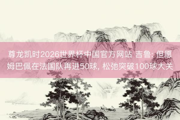 尊龙凯时2026世界杯中国官方网站 吉鲁: 但愿姆巴佩在法国队再进50球， 松弛突破100球大关
