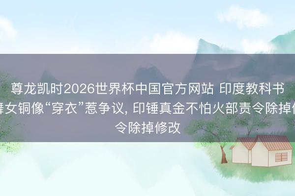 尊龙凯时2026世界杯中国官方网站 印度教科书为舞女铜像“穿衣”惹争议， 印锤真金不怕火部责令除掉修改