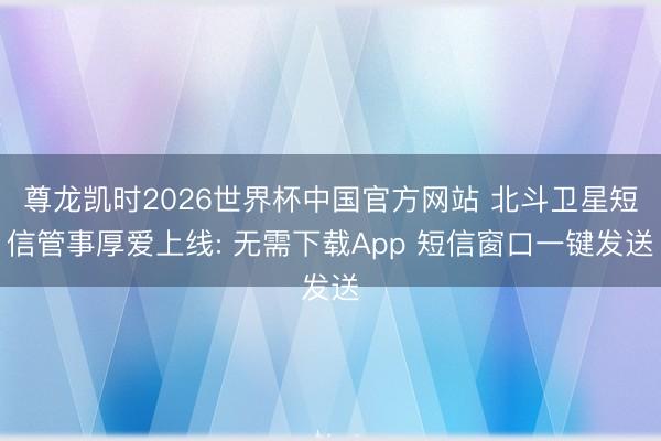 尊龙凯时2026世界杯中国官方网站 北斗卫星短信管事厚爱上线: 无需下载App 短信窗口一键发送