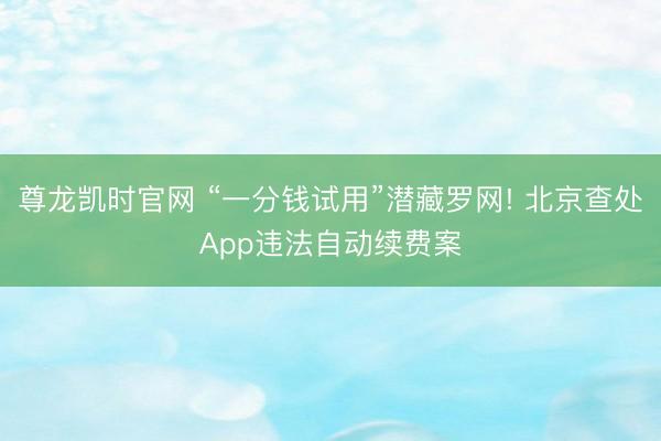 尊龙凯时官网 “一分钱试用”潜藏罗网! 北京查处App违法自动续费案
