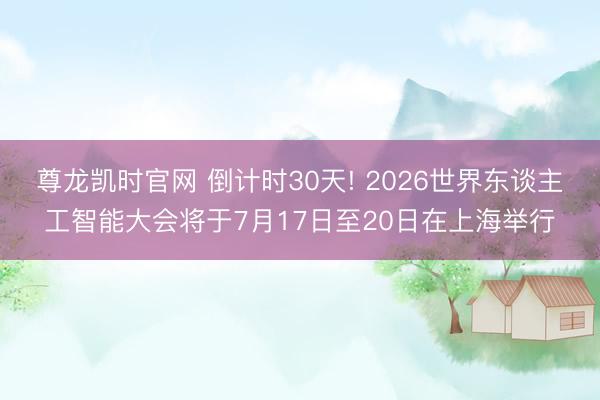 尊龙凯时官网 倒计时30天! 2026世界东谈主工智能大会将于7月17日至20日在上海举行