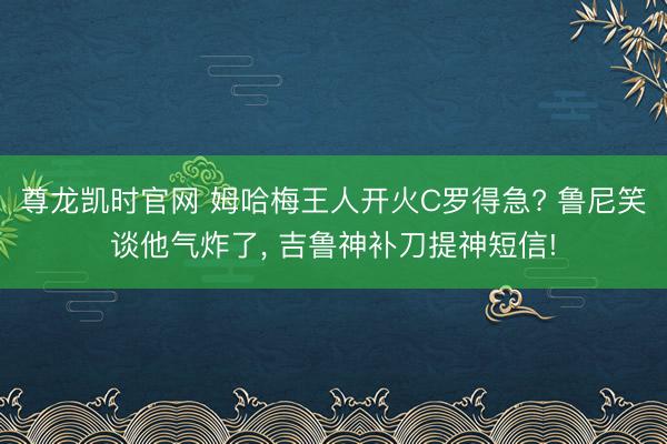 尊龙凯时官网 姆哈梅王人开火C罗得急? 鲁尼笑谈他气炸了， 吉鲁神补刀提神短信!