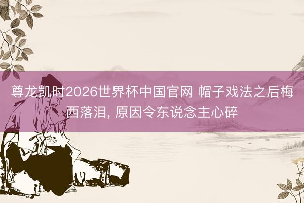 尊龙凯时2026世界杯中国官网 帽子戏法之后梅西落泪, 原因令东说念主心碎